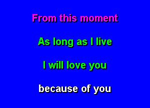 As long as I live

I will love you

because of you