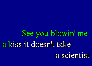 See you blowin' me
a kiss it doesn't take
a scientist