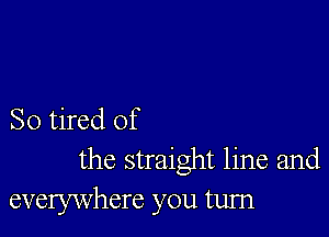 So tired of
the straight line and
everywhere you turn
