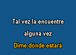 Tal vez la encuentre

alguna vez

Dime ddnde estaril