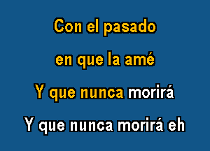 Con el pasado
en que la amt'e

Y que nunca morira

Y que nunca morira eh