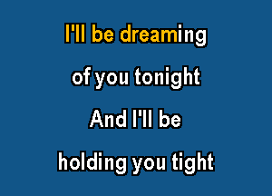 I'll be dreaming
of you tonight
And I'll be

holding you tight