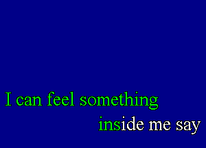 I can feel something
inside me say