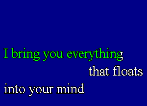 I bring you everything
that floats
into your mind