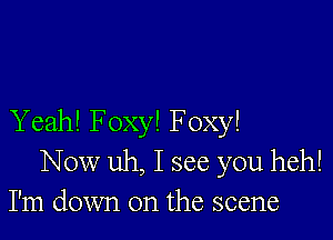 Yeah! Foxy! Foxy!
Now uh, I see you heh!
I'm down on the scene