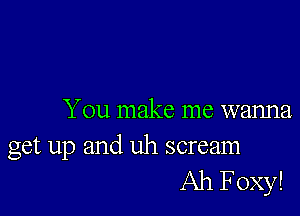 You make me wanna

get up and uh scream
Ah Foxy!
