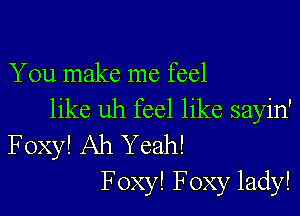 You make me feel

like uh feel like sayin'
Foxy! Ah Yeah!
F oxy! Foxy lady!
