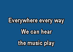 Everywhere every way

We can hear

the music play