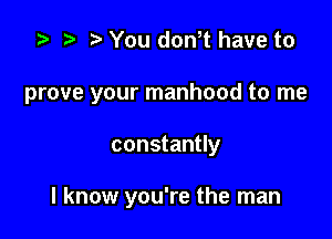 z? t) You don,t have to

prove your manhood to me

constantly

I know you're the man