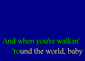 And When you're walkin'
'round the world, baby