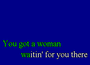 You got a woman
waitin' for you there