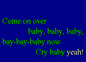 Come on over

baby, baby, baby,
bay-bay-baby now
Cry baby yeah!