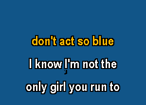 don't act so blue

I know I'm not the

only girl you run to
