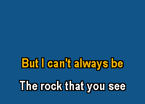 But I can't always be

The rock that you see