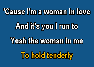 'Cause I'm a woman in love

And it's you I run to

Yeah the woman in me

To hold tenderly