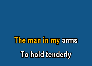 The man in my arms

To hold tenderly