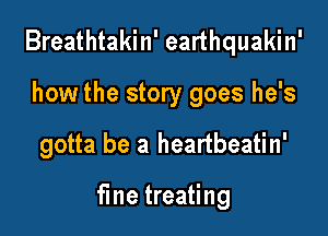 Breathtakin' earthquakin'
how the story goes he's

gotta be a heartbeatin'

fine treating