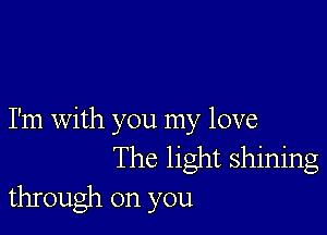 I'm with you my love
The light shining
through on you