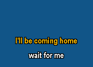 I'll be coming home

wait for me