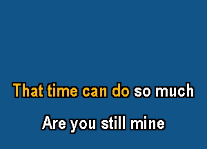 That time can do so much

Are you still mine