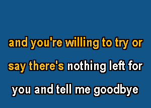and you're willing to try or

say there's nothing left for

you and tell me goodbye