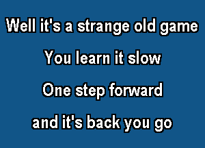 Well it's a strange old game
You learn it slow

One step forward

and it's back you go