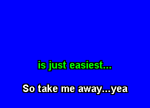 is just easiest...

So take me away...yea