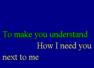 To make you understand
How I need you
next to me