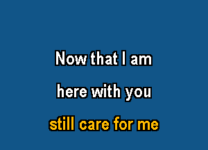 Now that I am

here with you

still care for me