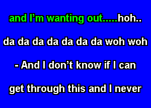 and Pm wanting out ..... h0h..
da da da da da da da woh woh
- And I don,t know if I can

get through this and I never