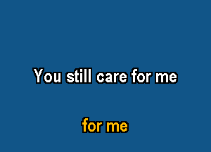 You still care for me

for me
