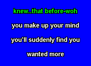 knew..that before-woh

you make up your mind

youoll suddenly find you

wanted more