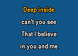 Deep inside

can't you see
That I believe

in you and me