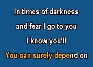 In times of darkness
and fearl go to you

I know you'll

You can surely depend on