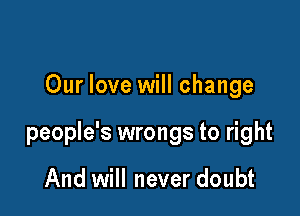 Our love will change

people's wrongs to right

And will never doubt