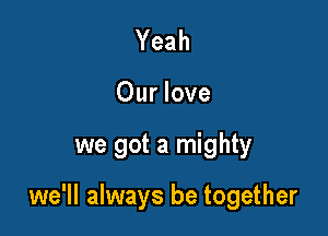 Yeah
Our love

we got a mighty

we'll always be together