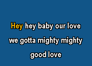 Hey hey baby our love

we gotta mighty mighty

goodlove