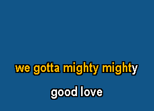 we gotta mighty mighty

goodlove