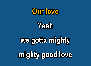 Our love
Yeah
we gotta mighty

mighty good love