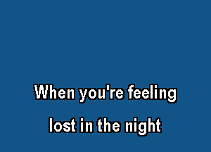 When you're feeling

lost in the night