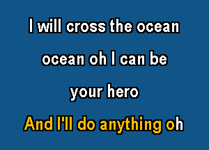 I will cross the ocean

ocean oh I can be

your hero

And I'll do anything oh