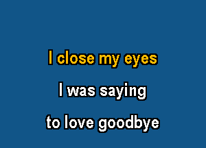 I close my eyes

I was saying

to love goodbye
