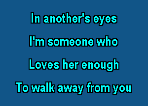 In another's eyes
I'm someone who

Loves her enough

To walk away from you