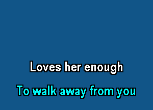 Loves her enough

To walk away from you