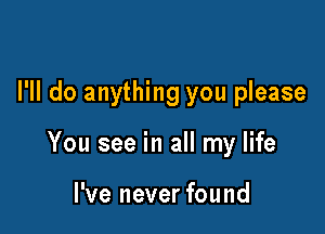 I'll do anything you please

You see in all my life

I've never found
