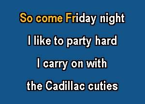 So come Friday night

I like to party hard
I carry on with

the Cadillac cuties