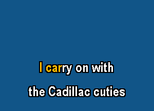 I carry on with

the Cadillac cuties