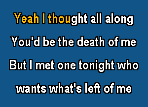 Yeah I thought all along
You'd be the death of me

But I met one tonight who

wants what's left of me