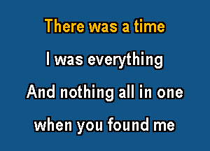 There was a time

I was everything

And nothing all in one

when you found me