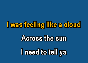 I was feeling like a cloud

Across the sun

I need to tell ya
